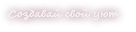 Создавай свой уют