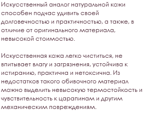 Искусственный аналог натуральной кожи способен подчас удивить своей долговечностью и практичностью, а также, в отличие от оригинального материала, невысокой стоимостью. Искусственная кожа легко чиститься, не впитывает влагу и загрязнения, устойчива к истиранию, практична и нетоксична. Из недостатков такого обивочного материал можно выделить невысокую термостойкость и чувствительность к царапинам и другим механическим повреждениям.