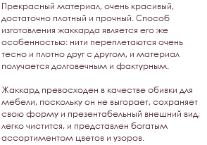 Прекрасный материал, очень красивый, достаточно плотный и прочный. Способ изготовления жаккарда является его же особенностью: нити переплетаются очень тесно и плотно друг с другом, и материал получается долговечным и фактурным. Жаккард превосходен в качестве обивки для мебели, поскольку он не выгорает, сохраняет свою форму и презентабельный внешний вид, легко чистится, и представлен богатым ассортиментом цветов и узоров.