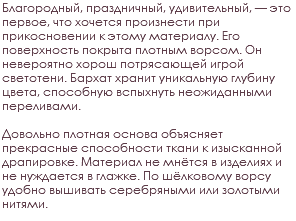 Благородный, праздничный, удивительный, — это первое, что хочется произнести при прикосновении к этому материалу. Его поверхность покрыта плотным ворсом. Он невероятно хорош потрясающей игрой светотени. Бархат хранит уникальную глубину цвета, способную вспыхнуть неожиданными переливами. Довольно плотная основа объясняет прекрасные способности ткани к изысканной драпировке. Материал не мнётся в изделиях и не нуждается в глажке. По шёлковому ворсу удобно вышивать серебряными или золотыми нитями.