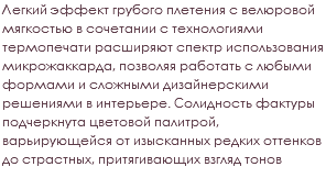 Легкий эффект грубого плетения с велюровой мягкостью в сочетании с технологиями термопечати расширяют спектр использования микрожаккарда, позволяя работать с любыми формами и сложными дизайнерскими решениями в интерьере. Солидность фактуры подчеркнута цветовой палитрой, варьирующейся от изысканных редких оттенков до страстных, притягивающих взгляд тонов