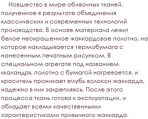 &nbsp;Новшество в мире обивочных тканей, полученное в результате объединения классических и современных технологий производства. В основе материала лежит белое неокрашенное жаккардовое полотно, на которое накладывается термобумага с нанесенным печатным рисунком. В специальном агрегате под названием «каландр», полотно с бумагой нагревается, и краситель проникает вглубь волокон жаккарда, надежно в них закрепляясь. После этого процесса ткань готова к эксплуатации, и обладает всеми качественными характеристиками привычного жаккарда.