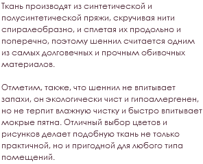 Ткань производят из синтетической и полусинтетической пряжи, скручивая нити спиралеобразно, и сплетая их продольно и поперечно, поэтому шеннил считается одним из самых долговечных и прочным обивочных материалов. Отметим, также, что шеннил не впитывает запахи, он экологически чист и гипоаллергенен, но не терпит влажную чистку и быстро впитывает мокрые пятна. Отличный выбор цветов и рисунков делает подобную ткань не только практичной, но и пригодной для любого типа помещений.
