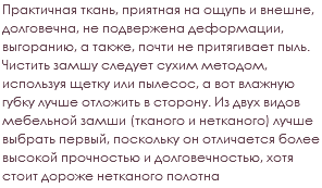 Практичная ткань, приятная на ощупь и внешне, долговечна, не подвержена деформации, выгоранию, а также, почти не притягивает пыль. Чистить замшу следует сухим методом, используя щетку или пылесос, а вот влажную губку лучше отложить в сторону. Из двух видов мебельной замши (тканого и нетканого) лучше выбрать первый, поскольку он отличается более высокой прочностью и долговечностью, хотя стоит дороже нетканого полотна