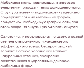 Мебельная ткань, привносящая в интерьер энергетику природы и тепло домашнего уюта. Структура плетения под мешковину идеально подчеркнет прямые мебельные формы, придаст им необходимую графичность, при этом сохраняя визуальную мягкость силуэта. Однотонная и неоднородная по цвету, с разной степенью выраженности меланжевого эффекта, - это всегда беспроигрышный вариант. Рогожка хороша как в теплых натуральных оттенках, прекрасно сочетающихся с деревянным декором мебельных форм.