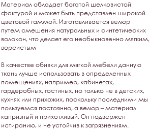 Материал обладает богатой шелковистой фактурой и может быть представлен широкой цветовой гаммой. Изготавливается велюр путем смешения натуральных и синтетических волокон, что делает его необыкновенно мягким, ворсистым В качестве обивки для мягкой мебели данную ткань лучше использовать в определенных помещениях, например, кабинетах, гардеробных, гостиных, но только не в детских, кухнях или прихожих, поскольку последними мы пользуемся постоянно, а велюр – материал капризный и прихотливый. Он подвержен истиранию, и не устойчив к загрязнениям.