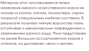 Материал этот изготавливается путем нанесения мелкого искусственного ворса на основу из хлопка, сатина, полиэстера, саржи, покрытой специальным клейким составом. В результате получают мягкую ворсистую ткань, устойчивую к механическим повреждениям и загрязнениям разного рода. Флок представлен на рынке большим ассортиментом узоров и оттенков, он долговечен, легок и прочен 