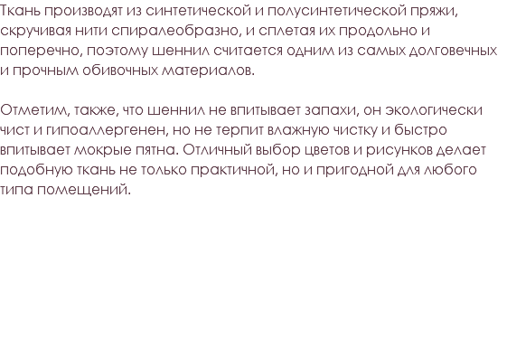 Ткань производят из синтетической и полусинтетической пряжи, скручивая нити спиралеобразно, и сплетая их продольно и поперечно, поэтому шеннил считается одним из самых долговечных и прочным обивочных материалов. Отметим, также, что шеннил не впитывает запахи, он экологически чист и гипоаллергенен, но не терпит влажную чистку и быстро впитывает мокрые пятна. Отличный выбор цветов и рисунков делает подобную ткань не только практичной, но и пригодной для любого типа помещений. 