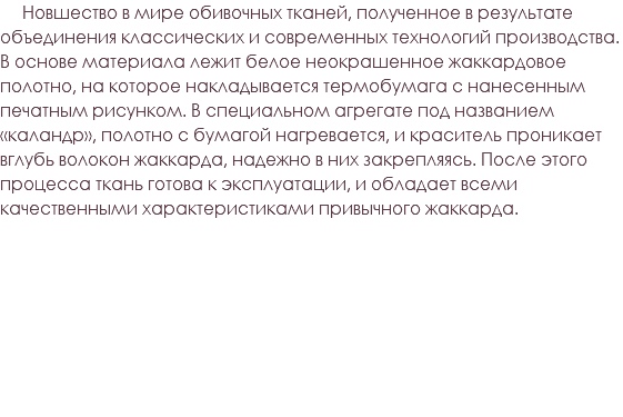 &nbsp;Новшество в мире обивочных тканей, полученное в результате объединения классических и современных технологий производства. В основе материала лежит белое неокрашенное жаккардовое полотно, на которое накладывается термобумага с нанесенным печатным рисунком. В специальном агрегате под названием «каландр», полотно с бумагой нагревается, и краситель проникает вглубь волокон жаккарда, надежно в них закрепляясь. После этого процесса ткань готова к эксплуатации, и обладает всеми качественными характеристиками привычного жаккарда.