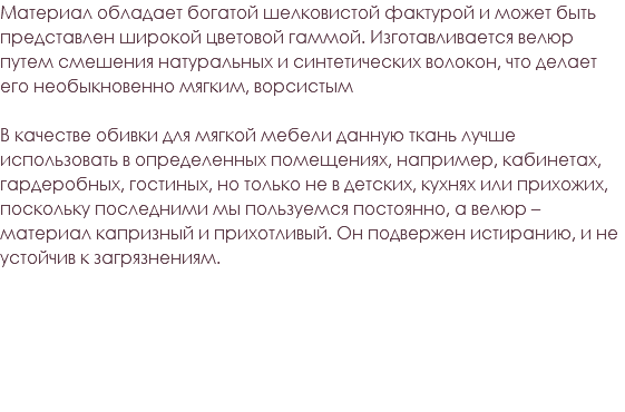 Материал обладает богатой шелковистой фактурой и может быть представлен широкой цветовой гаммой. Изготавливается велюр путем смешения натуральных и синтетических волокон, что делает его необыкновенно мягким, ворсистым В качестве обивки для мягкой мебели данную ткань лучше использовать в определенных помещениях, например, кабинетах, гардеробных, гостиных, но только не в детских, кухнях или прихожих, поскольку последними мы пользуемся постоянно, а велюр – материал капризный и прихотливый. Он подвержен истиранию, и не устойчив к загрязнениям.