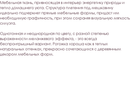 Мебельная ткань, привносящая в интерьер энергетику природы и тепло домашнего уюта. Структура плетения под мешковину идеально подчеркнет прямые мебельные формы, придаст им необходимую графичность, при этом сохраняя визуальную мягкость силуэта. Однотонная и неоднородная по цвету, с разной степенью выраженности меланжевого эффекта, - это всегда беспроигрышный вариант. Рогожка хороша как в теплых натуральных оттенках, прекрасно сочетающихся с деревянным декором мебельных форм. 