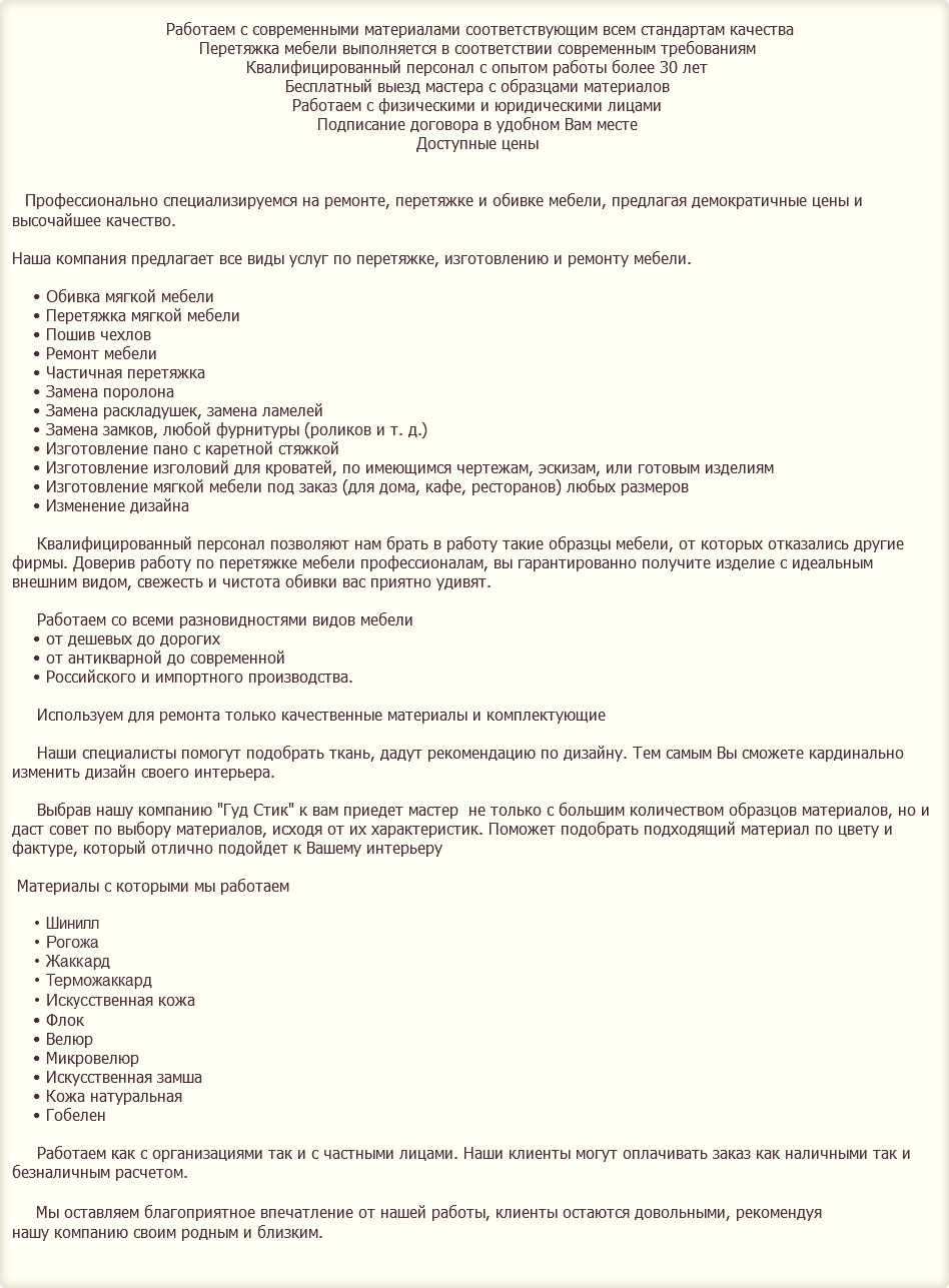&nbsp;Работаем с современными материалами соответствующим всем стандартам качества Перетяжка мебели выполняется в соответствии современным требованиям Квалифицированный персонал с опытом работы более 30 лет Бесплатный выезд мастера с образцами материалов Работаем с физическими и юридическими лицами Подписание договора в удобном Вам месте Доступные цены Профессионально специализируемся на ремонте, перетяжке и обивке мебели, предлагая демократичные цены и высочайшее качество. Наша компания предлагает все виды услуг по перетяжке, изготовлению и ремонту мебели. Обивка мягкой мебели Перетяжка мягкой мебели Пошив чехлов Ремонт мебели Частичная перетяжка Замена поролона Замена раскладушек, замена ламелей Замена замков, любой фурнитуры (роликов и т. д.) Изготовление пано с каретной стяжкой Изготовление изголовий для кроватей, по имеющимся чертежам, эскизам, или готовым изделиям Изготовление мягкой мебели под заказ (для дома, кафе, ресторанов) любых размеров Изменение дизайна Квалифицированный персонал позволяют нам брать в работу такие образцы мебели, от которых отказались другие фирмы. Доверив работу по перетяжке мебели профессионалам, вы гарантированно получите изделие с идеальным внешним видом, свежесть и чистота обивки вас приятно удивят. Работаем со всеми разновидностями видов мебели от дешевых до дорогих от антикварной до современной Российского и импортного производства. Используем для ремонта только качественные материалы и комплектующие Наши специалисты помогут подобрать ткань, дадут рекомендацию по дизайну. Тем самым Вы сможете кардинально изменить дизайн своего интерьера. Выбрав нашу компанию "Гуд Стик" к вам приедет мастер не только с большим количеством образцов материалов, но и даст совет по выбору материалов, исходя от их характеристик. Поможет подобрать подходящий материал по цвету и фактуре, который отлично подойдет к Вашему интерьеру Материалы с которыми мы работаем Шинилл Рогожа Жаккард Терможаккард Искусственная кожа Флок Велюр Микровелюр Искусственная замша Кожа натуральная Гобелен Работаем как с организациями так и с частными лицами. Наши клиенты могут оплачивать заказ как наличными так и безналичным расчетом. Мы оставляем благоприятное впечатление от нашей работы, клиенты остаются довольными, рекомендуя нашу компанию своим родным и близким. 