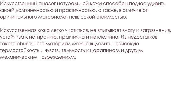 Искусственный аналог натуральной кожи способен подчас удивить своей долговечностью и практичностью, а также, в отличие от оригинального материала, невысокой стоимостью. Искусственная кожа легко чиститься, не впитывает влагу и загрязнения, устойчива к истиранию, практична и нетоксична. Из недостатков такого обивочного материал можно выделить невысокую термостойкость и чувствительность к царапинам и другим механическим повреждениям. 