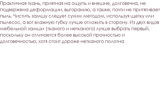 Практичная ткань, приятная на ощупь и внешне, долговечна, не подвержена деформации, выгоранию, а также, почти не притягивает пыль. Чистить замшу следует сухим методом, используя щетку или пылесос, а вот влажную губку лучше отложить в сторону. Из двух видов мебельной замши (тканого и нетканого) лучше выбрать первый, поскольку он отличается более высокой прочностью и долговечностью, хотя стоит дороже нетканого полотна 