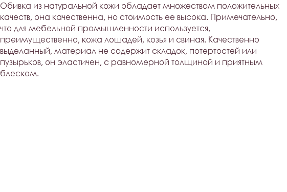 Обивка из натуральной кожи обладает множеством положительных качеств, она качественна, но стоимость ее высока. Примечательно, что для мебельной промышленности используется, преимущественно, кожа лошадей, козья и свиная. Качественно выделанный, материал не содержит складок, потертостей или пузырьков, он эластичен, с равномерной толщиной и приятным блеском. 