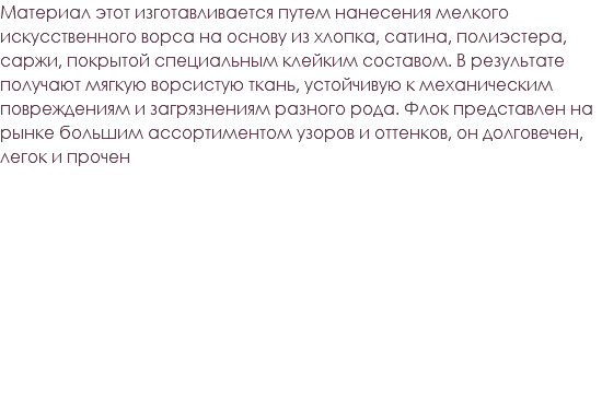 Материал этот изготавливается путем нанесения мелкого искусственного ворса на основу из хлопка, сатина, полиэстера, саржи, покрытой специальным клейким составом. В результате получают мягкую ворсистую ткань, устойчивую к механическим повреждениям и загрязнениям разного рода. Флок представлен на рынке большим ассортиментом узоров и оттенков, он долговечен, легок и прочен 