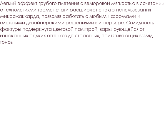 Легкий эффект грубого плетения с велюровой мягкостью в сочетании с технологиями термопечати расширяют спектр использования микрожаккарда, позволяя работать с любыми формами и сложными дизайнерскими решениями в интерьере. Солидность фактуры подчеркнута цветовой палитрой, варьирующейся от изысканных редких оттенков до страстных, притягивающих взгляд тонов