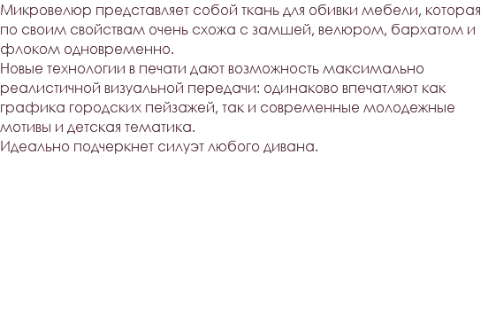 Микровелюр представляет собой ткань для обивки мебели, которая по своим свойствам очень схожа с замшей, велюром, бархатом и флоком одновременно. Новые технологии в печати дают возможность максимально реалистичной визуальной передачи: одинаково впечатляют как графика городских пейзажей, так и современные молодежные мотивы и детская тематика. Идеально подчеркнет силуэт любого дивана. 