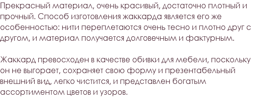 Прекрасный материал, очень красивый, достаточно плотный и прочный. Способ изготовления жаккарда является его же особенностью: нити переплетаются очень тесно и плотно друг с другом, и материал получается долговечным и фактурным. Жаккард превосходен в качестве обивки для мебели, поскольку он не выгорает, сохраняет свою форму и презентабельный внешний вид, легко чистится, и представлен богатым ассортиментом цветов и узоров. 